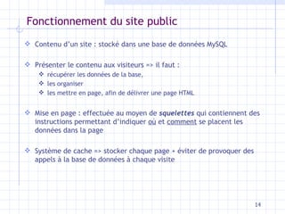 Fonctionnement du site public Contenu d’un site : stocké dans une base de données MySQL Présenter le contenu aux visiteurs => il faut : récupérer les données de la base, les organiser les mettre en page, afin de délivrer une page HTML M ise en page : effectuée au moyen de  squelettes  qui contiennent des instructions   permettant d’indiquer  où  et  comment  se placent les données dans la   page S ystème de cache => stocker chaque page + éviter de provoquer des appels à la base de données   à chaque visite 