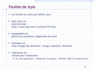 Feuilles de style Les feuilles de styles par défaut sont : spip_style.css styles de base http://www.spip.net/fr_article1177.html typographie.css polices de caractères, alignement du texte habillage.css mise en page des éléments : marges, bordures, éléments impression.css utilisée pour l'impression ex. lien hypertexte -> désactiver la couleur + afficher l’URL à la suite du lien 
