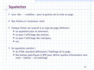 Squelettes Leur rôle  ~  « modèles » pour la gestion de la mise en page Des fichiers à l’extension .html Chaque fichier est associé à un type de page différent   :  un squelette pour le sommaire,  un pour l’affichage des articles,  un pour l’affichage des rubriques,  etc.  Un squelette contient : du HTML standard définissant   l’habillage de la page, Des   balises spécifiques à SPIP pour définir quelles   informations vont venir « habiter » cet habillage 