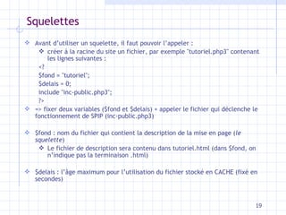 Squelettes Avant d’utiliser un squelette, il faut pouvoir l’appeler   :  crée r  à la racine d u  site un fichier , par exemple   " tutoriel.php3 "  contenant les lignes suivantes  : <? $fond = "tutoriel"; $delais = 0; include "inc-public.php3"; ?> =>  fixer deux variables ($fond et $delais) + appeler le fichier qui déclenche le fonctionnement   de SPIP (inc-public.php3) $fond  :  nom du fichier qui contient la description de la mise en page ( le squelette ) Le fichier de description sera contenu dans tutoriel.html (dans $fond,   on n’indique pas la terminaison .html) $delais  :  l’âge maximum pour l’utilisation du fichier stocké en CACHE (fixé en secondes) 