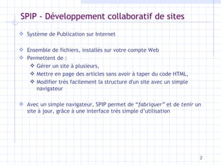 SPIP - Développement collaboratif de sites Système de Publication sur Internet Ensemble de fichiers, installés sur votre compte Web Permettent de :  Gérer un site à plusieurs,  Mettre en page des articles sans avoir à taper du code HTML,  Modifier très facilement la structure d'un site avec un simple navigateur Avec un simple navigateur, SPIP permet de “ fabriquer”  et de  tenir  un site à jour, grâce à une interface très simple d’utilisation 