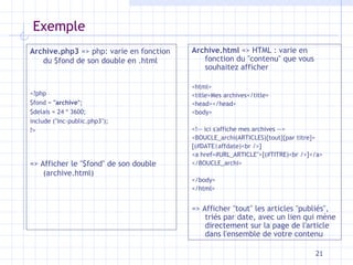 Exemple Archive.html  => HTML : varie en fonction du "contenu" que vous souhaitez afficher  <html> <title>Mes archives</title> <head></head> <body> <!-- ici s'affiche mes archives --> <BOUCLE_archi(ARTICLES){tout}{par titre}> [(#DATE|affdate)<br />] <a href=#URL_ARTICLE">[(#TITRE)<br />]</a> </BOUCLE_archi> </body> </html> => Afficher "tout" les articles "publiés", triés par date, avec un lien qui mène directement sur la page de l'article dans l'ensemble de votre contenu Archive.php3  => php: varie en fonction du $fond de son double en .html <?php $fond =  "archive" ; $delais = 24 * 3600; include ("inc-public.php3"); ?> => Afficher le "$fond" de son double (archive.html) 