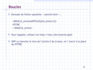 Boucles Exemple de fichier squelette  « tutoriel.html » : <BOUCLE_article(ARTICLES){id_article= 2 }> #TITRE </BOUCLE_article> Pour l'appeler, utiliser l'url  http://nom_site/tutoriel.php3 SPIP va chercher   le titre de l’article  2  de  la  base, et l’ inscrir à la place de #TITRE 