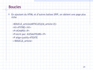 Boucles En ajoutant d u HTML et d’autres  balises  SPIP,  on obtient une page plus riche <BOUCLE_article(ARTICLES){id_article= 2 }> <H1>#TITRE</H1> < P >#CHAPO</ P > <P>écrit par: #LESAUTEURS</P> <P align=justify>#TEXTE </BOUCLE_article> 