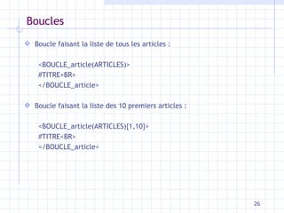 Boucles Boucle faisant la liste de tous les articles : <BOUCLE_article(ARTICLES)> #TITRE<BR> </BOUCLE_article> Boucle faisant la liste des 10 premiers articles : <BOUCLE_article(ARTICLES){1,10}> #TITRE<BR> </BOUCLE_article> 