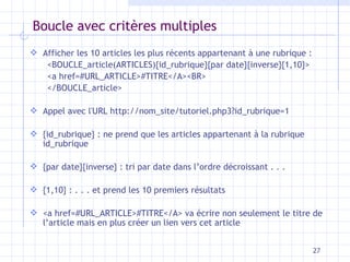 Boucle avec critères multiples A ffich er  les 10 articles les plus récents appartenant   à  une  rubrique  : <BOUCLE_article(ARTICLES){id_rubrique}{par date}{inverse}{1,10}> <a href=#URL_ARTICLE>#TITRE</A><BR> </BOUCLE_article> Appel avec l'URL  http:// nom_site /tutoriel.php3?id_rubrique=1 {id_rubrique} : ne prend que les articles appartenant à la rubrique id_rubrique {par date}{inverse} : tri par date dans l’ordre décroissant . . . {1,10} : . . . et prend les 10 premiers résultats <a href=#URL_ARTICLE>#TITRE</A> va écrire non seulement le titre de l’article mais en plus créer un lien   vers cet article 