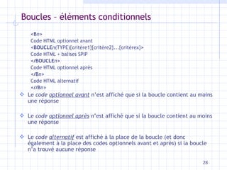 Boucles – éléments conditionnels  <B n >   Code HTML optionnel avant <BOUCLE n (TYPE){critère1}{critère2}...{critèrex} >   Code HTML + balises SPIP  </BOUCLE n >   Code HTML optionnel après </B n >   Code HTML alternatif <//B n > Le  code  optionnel avant  n’est affiché que si la boucle contient au moins une réponse Le  code  optionnel après  n’est affiché que si la boucle contient au moins une réponse Le  code  alternatif  est affiché à la place de la boucle (et donc également à la place des codes optionnels avant et après) si la boucle n’a trouvé aucune réponse 