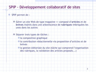 SPIP - Développement collaboratif de sites SPIP permet de : Gérer un site Web de type magazine => composé d’ articles  et de  brèves  insérés dans une arborescence de  rubriques  imbriquées les unes dans les autres Séparer trois types de tâches : la composition graphique la contribution rédactionnelle via proposition d’articles et de brèves la gestion éditoriale du site (tâche qui comprend l’organisation des rubriques, la validation des articles proposés...) 