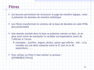 Filtres L es  boucles  permettent de structurer la page de manière logique, reste à présenter les données de manière   esthétique Les filtres transforment le contenu de la base de données en code HTML  plus  présentable Une donnée stockée dans la base se présente comme un bloc, et on peut avoir envie de manipuler la   variable correspondante avant de l’afficher à l’écran exemples : justifier, aligner_droite, saison  (qui affiche « été » si la variable est une   date comprise entre le 21 juin et le 20 septembre) . . . Pour utiliser un filtre il faut  utiliser la syntaxe : [ (#VARIABLE|filtre) ] 