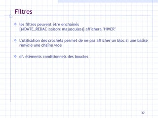 Filtres l es filtres  peuvent être enchaînés [ (#DATE_REDAC|saison|majuscules) ]  affichera  " HIVER " L'utilisation des crochets permet de ne pas afficher un bloc si une balise renvoie une chaîne vide cf. éléments conditionnels des boucles 