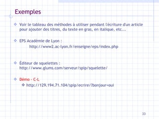 Exemples Voir le tableau des méthodes à utiliser pendant l'écriture d'un article pour ajouter des titres, du texte en gras, en italique, etc... EPS Académie de Lyon :  http://www2.ac-lyon.fr/enseigne/eps/index.php Éditeur de squelettes : http://www.glums.com/serveur/spip/squelette/ Démo - C-L http://129.194.71.104/spip/ecrire/?bonjour=oui 