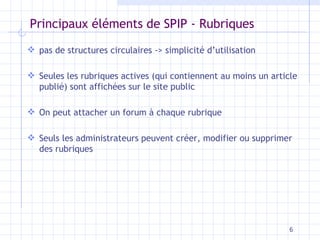 Principaux éléments de SPIP - Rubriques pas de structures circulaires -> simplicité d’utilisation Seules les rubriques actives (qui contiennent au moins un article publié) sont affichées sur le site public On peut attacher un forum à chaque rubrique Seuls les administrateurs peuvent créer, modifier ou supprimer des rubriques 