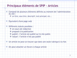 Principaux éléments de SPIP - Articles Composé de plusieurs éléments définits au moment de l’administration du site :  un titre, sous-titre, descriptif, text principal, etc... Équivalent d'une page web Différents statuts possibles : en cours de rédaction proposé à la publication   publié  : l’article est publié sur le site public refusé  : l’article n’est pas publié Un article ne peut se trouver que dans une seule rubrique à la fois O n peut attacher un forum à chaque article 