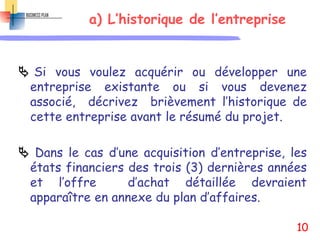 a) L’historique de l’entreprise
 Si vous voulez acquérir ou développer une
entreprise existante ou si vous devenez
associé, décrivez brièvement l’historique de
cette entreprise avant le résumé du projet.
 Dans le cas d’une acquisition d’entreprise, les
états financiers des trois (3) dernières années
et l’offre d’achat détaillée devraient
apparaître en annexe du plan d’affaires.
10
 