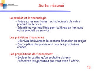 Suite résumé
Le produit et la technologie
- Précisez les avantages technologiques de votre
produit ou service
- Identifiez vos habilités particulières en lien avec
votre produit ou service.
Les prévisions financières
- Décrivez brièvement le contenu financier du projet
- Description des prévisions pour les prochaines
années.
Les propositions de financement
- Evaluer le capital qu’on souhaite obtenir
- Présentez les garanties que vous avez à offrir.
13
 