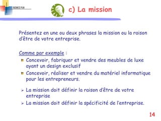 c) La mission
Présentez en une ou deux phrases la mission ou la raison
d’être de votre entreprise.
Comme par exemple :
Concevoir, fabriquer et vendre des meubles de luxe
ayant un design exclusif
Concevoir, réaliser et vendre du matériel informatique
pour les entrepreneurs.
 La mission doit définir la raison d’être de votre
entreprise
 La mission doit définir la spécificité de l’entreprise.
14
 