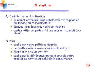 Il s’agit de :
 Distribution ou localisation
comment entendez-vous achalander votre produit
ou service au consommateur
où avez-vous localisez votre entreprise
quels motifs ou quels critères vous ont conduit à ce
choix
 Prix
quelle est votre politique de prix
de quelle manière avez-vous établi vos prix
quel est le prix de revient
quelle est la différence entre le prix de votre
produit ou service et celui de la concurrence.
10
 