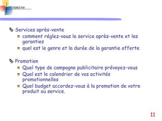  Services après-vente
comment réglez-vous le service après-vente et les
garanties
quel est le genre et la durée de la garantie offerte
 Promotion
Quel type de campagne publicitaire prévoyez-vous
Quel est le calendrier de vos activités
promotionnelles
Quel budget accordez-vous à la promotion de votre
produit ou service.
11
 