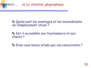a) La situation géographique
 Quels sont les avantages et les inconvénients
de l’emplacement choisi ?
 Est-il accessible aux fournisseurs et aux
clients ?
 Etes-vous mieux situés que vos concurrents ?
13
 