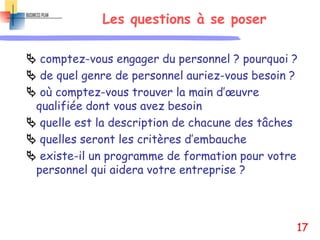 Les questions à se poser
 comptez-vous engager du personnel ? pourquoi ?
 de quel genre de personnel auriez-vous besoin ?
 où comptez-vous trouver la main d’œuvre
qualifiée dont vous avez besoin
 quelle est la description de chacune des tâches
 quelles seront les critères d’embauche
 existe-il un programme de formation pour votre
personnel qui aidera votre entreprise ?
17
 