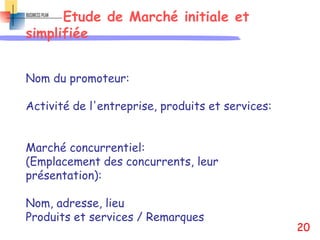 Etude de Marché initiale et
simplifiée
Nom du promoteur:
Activité de l'entreprise, produits et services:
Marché concurrentiel:
(Emplacement des concurrents, leur
présentation):
Nom, adresse, lieu
Produits et services / Remarques
20
 