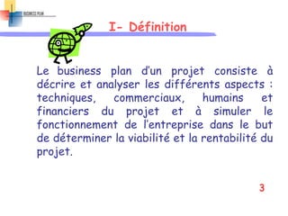 I- Définition
Le business plan d’un projet consiste à
décrire et analyser les différents aspects :
techniques, commerciaux, humains et
financiers du projet et à simuler le
fonctionnement de l’entreprise dans le but
de déterminer la viabilité et la rentabilité du
projet.
3
 