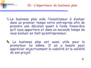 II- L’importance du business plan
Le business plan aide l’investisseur à évaluer
dans un premier temps votre entreprise afin de
prendre une décision quant à l’aide financière
qu’il vous apportera et dans un seconds temps de
vous évaluer en tant qu’entrepreneur.
 Le business plan est aussi utile pour le
promoteur lui même. Il en a besoin pour
apprécier objectivement la viabilité et la validité
de son projet.
4
 