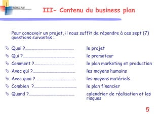 III- Contenu du business plan
Pour concevoir un projet, il nous suffit de répondre à ces sept (7)
questions suivantes :
 Quoi ?………………………………………… le projet
 Qui ?…………………………………………… le promoteur
 Comment ?………………………………… le plan marketing et production
 Avec qui ?…………………………………… les moyens humains
 Avec quoi ? ………………………………… les moyens matériels
 Combien ?…………………………………… le plan financier
 Quand ?……………………………………… calendrier de réalisation et les
risques
5
 