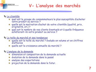 V- L’analyse des marchés
 La clientèle
quel est le groupe de consommateurs le plus susceptible d’acheter
votre produit ou service ?
quelle est la motivation d’achat de votre clientèle (qualité, prix,
originalité, et.) ?
quel est le nombre de vos clients éventuels et à quelle fréquence
achèteront-ils votre produit ou service ?
 La taille du marché et ses tendances
quelle est la taille du marché ? évaluée en volume et en chiffres
d’affaires
quelle est la croissance annuelle du marché ?
 L’analyse de la demande
dimension et composition de la demande actuelle
évolution de la demande dans le passé
analyse des exportations
projection de la demande dans le futur.
7
 