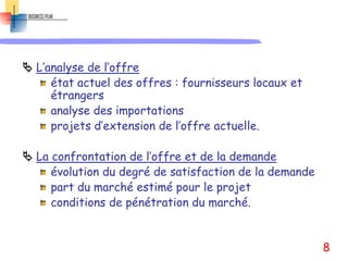  L’analyse de l’offre
état actuel des offres : fournisseurs locaux et
étrangers
analyse des importations
projets d’extension de l’offre actuelle.
 La confrontation de l’offre et de la demande
évolution du degré de satisfaction de la demande
part du marché estimé pour le projet
conditions de pénétration du marché.
8
 