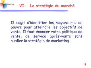 VI- La stratégie du marché
Il s’agit d’identifier les moyens mis en
œuvre pour atteindre les objectifs de
vente. Il faut énoncer votre politique de
vente, de service après-vente sans
oublier la stratégie de marketing.
9
 