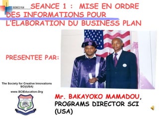 SEANCE 1 : MISE EN ORDRE
DES INFORMATIONS POUR
L’ELABORATION DU BUSINESS PLAN
PRESENTEE PAR:
Mr. BAKAYOKO MAMADOU,
PROGRAMS DIRECTOR SCI
(USA)
 