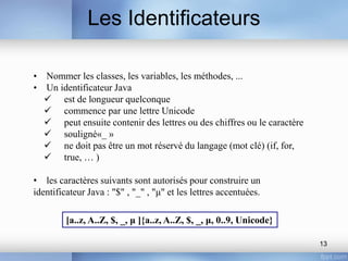 Les Identificateurs
13
• Nommer les classes, les variables, les méthodes, ...
• Un identificateur Java
 est de longueur quelconque
 commence par une lettre Unicode
 peut ensuite contenir des lettres ou des chiffres ou le caractère
 souligné«_ »
 ne doit pas être un mot réservé du langage (mot clé) (if, for,
 true, … )
• les caractères suivants sont autorisés pour construire un
identificateur Java : "$" , "_" , "μ" et les lettres accentuées.
[a..z, A..Z, $, _, μ ]{a..z, A..Z, $, _, μ, 0..9, Unicode}
 