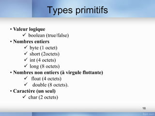 Types primitifs
16
• Valeur logique
 boolean (true/false)
• Nombres entiers
 byte (1 octet)
 short (2octets)
 int (4 octets)
 long (8 octets)
• Nombres non entiers (à virgule flottante)
 float (4 octets)
 double (8 octets).
• Caractère (un seul)
 char (2 octets)
 