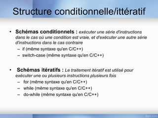Structure conditionnelle/ittératif
• Schémas conditionnels : exécuter une série d'instructions
dans le cas où une condition est vraie, et d'exécuter une autre série
d'instructions dans le cas contraire
– if (même syntaxe qu'en C/C++)
– switch-case (même syntaxe qu'en C/C++)
• Schémas itératifs : Le traitement itératif est utilisé pour
exécuter une ou plusieurs instructions plusieurs fois
– for (même syntaxe qu'en C/C++)
– while (même syntaxe qu'en C/C++)
– do-while (même syntaxe qu'en C/C++)
 