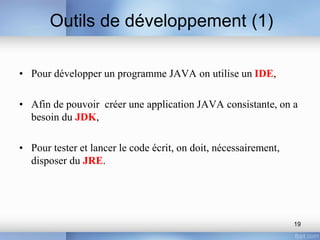 Outils de développement (1)
• Pour développer un programme JAVA on utilise un IDE,
• Afin de pouvoir créer une application JAVA consistante, on a
besoin du JDK,
• Pour tester et lancer le code écrit, on doit, nécessairement,
disposer du JRE.
19
 