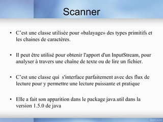 Scanner
• C’est une classe utilisée pour «balayage» des types primitifs et
les chaines de caractères.
• Il peut être utilisé pour obtenir l'apport d'un InputStream, pour
analyser à travers une chaîne de texte ou de lire un fichier.
• C’est une classe qui s'interface parfaitement avec des flux de
lecture pour y permettre une lecture puissante et pratique
• Elle a fait son apparition dans le package java.util dans la
version 1.5.0 de java
 