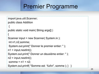 Premier Programme
25
import java.util.Scanner;
public class Addition
{
public static void main( String args[] )
{
Scanner input = new Scanner( System.in );
int n1,n2,somme;
System.out.print(" Donner le premier entier: " );
n1 = input.nextInt();
System.out.print(" Donner un deuxième entier: " );
n2 = input.nextInt();
somme = n1 + n2;
System.out.printf( "Somme est %dn", somme ); } }
 