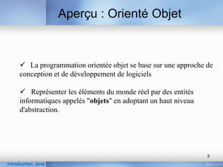  La programmation orientée objet se base sur une approche de
conception et de développement de logiciels
 Représenter les éléments du monde réel par des entités
informatiques appelés "objets" en adoptant un haut niveau
d'abstraction.
Aperçu : Orienté Objet
Introduction Java
3
 