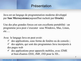 Java est un langage de programmation moderne développé
par Sun Microsystems(aujourd'hui racheté par Oracle)
Une des plus grandes forces est son excellente portabilité : un
programme java peut s’executer sous Windows, Mac, Linux,
etc….
Avec le langage Java on peut avoir:
 des applications, sous forme de fenêtre ou de console ;
 des applets, qui sont des programmes Java incorporés à
des pages web
 des applications pour appareils mobiles, avec J2ME
et bien d'autres J2EE, JMF, J3D pour la 3D...
Présentation
Introduction Java
7
 