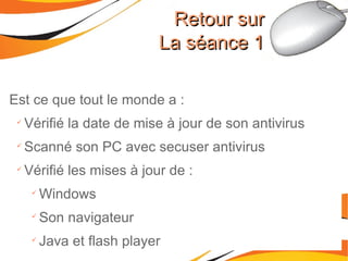 Est ce que tout le monde a : Vérifié la date de mise à jour de son antivirus Scanné son PC avec secuser antivirus Vérifié les mises à jour de : Windows Son navigateur Java et flash player Retour sur La séance 1 
