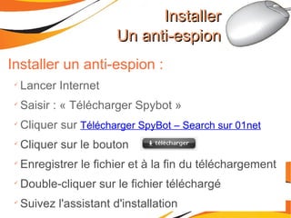 Installer un anti-espion : Lancer Internet Saisir : « Télécharger Spybot » Cliquer sur  Télécharger SpyBot – Search sur 01net Cliquer sur le bouton Enregistrer le fichier et à la fin du téléchargement Double-cliquer sur le fichier téléchargé Suivez l'assistant d'installation Installer Un anti-espion 