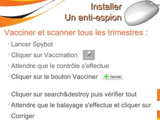 Vacciner et scanner tous les trimestres : Lancer Spybot Cliquer sur Vaccination Attendre que le contrôle s'effectue Cliquer sur le bouton Vacciner Cliquer sur search&destroy puis vérifier tout Attendre que le balayage s'effectue et cliquer sur Corriger Installer Un anti-espion 