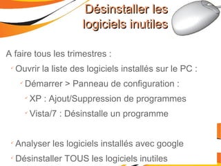A faire tous les trimestres : Ouvrir la liste des logiciels installés sur le PC : Démarrer > Panneau de configuration : XP : Ajout/Suppression de programmes Vista/7 : Désinstalle un programme Analyser les logiciels installés avec google Désinstaller TOUS les logiciels inutiles Désinstaller les logiciels inutiles 