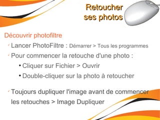 Retoucher ses photos Découvrir photofiltre Lancer PhotoFiltre :  Démarrer > Tous les programmes Pour commencer la retouche d'une photo : Cliquer sur Fichier > Ouvrir Double-cliquer sur la photo à retoucher Toujours dupliquer l'image avant de commencer les retouches > Image Dupliquer 