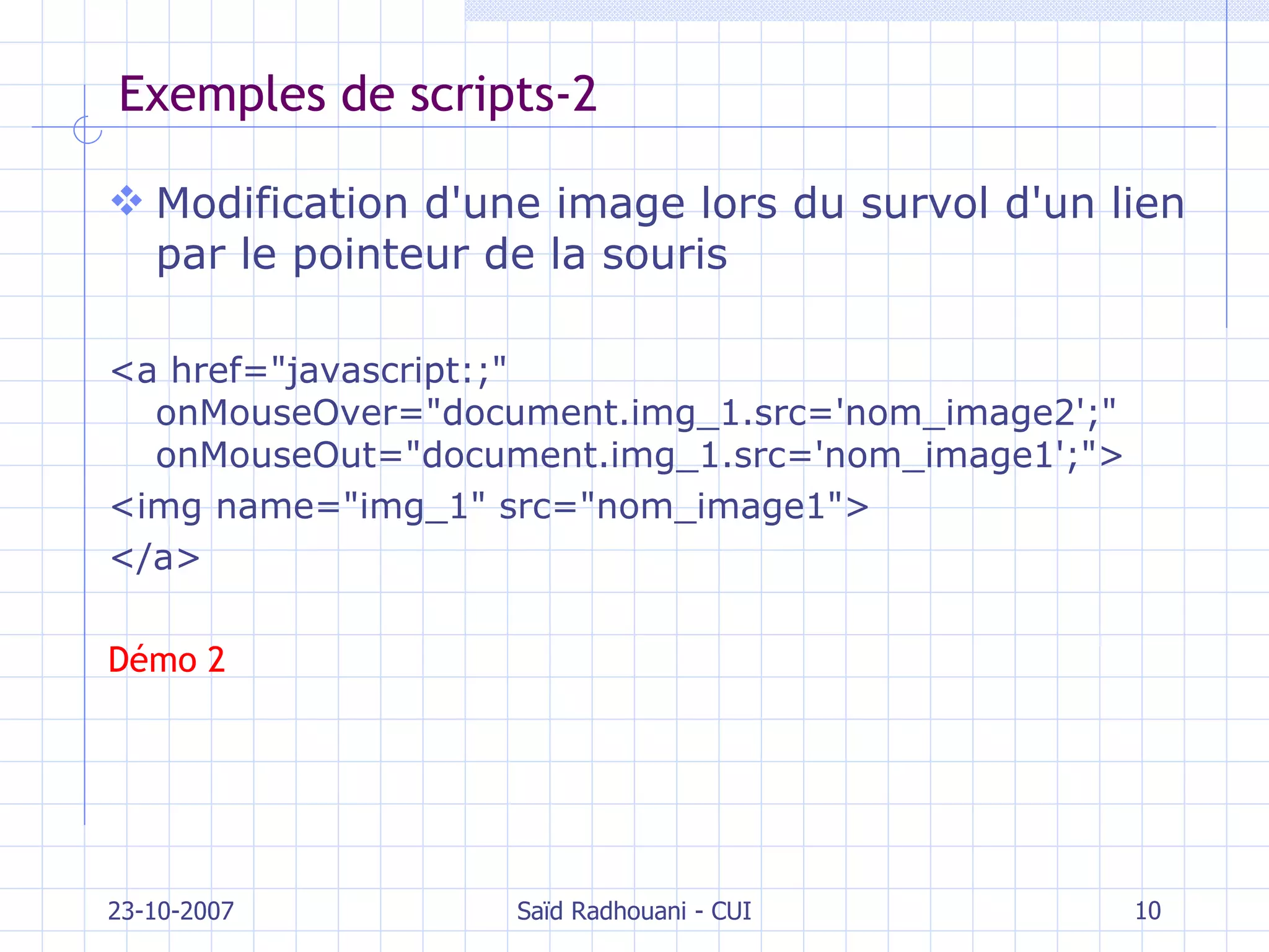 Exemples de scripts-2 Modification d'une image lors du survol d'un lien par le pointeur de la souris <a href="javascript:;" onMouseOver="document.img_1.src='nom_image2';" onMouseOut="document.img_1.src='nom_image1';">  <img name="img_1" src="nom_image1">  </a> Démo 2 23-10-2007 Saïd Radhouani - CUI 