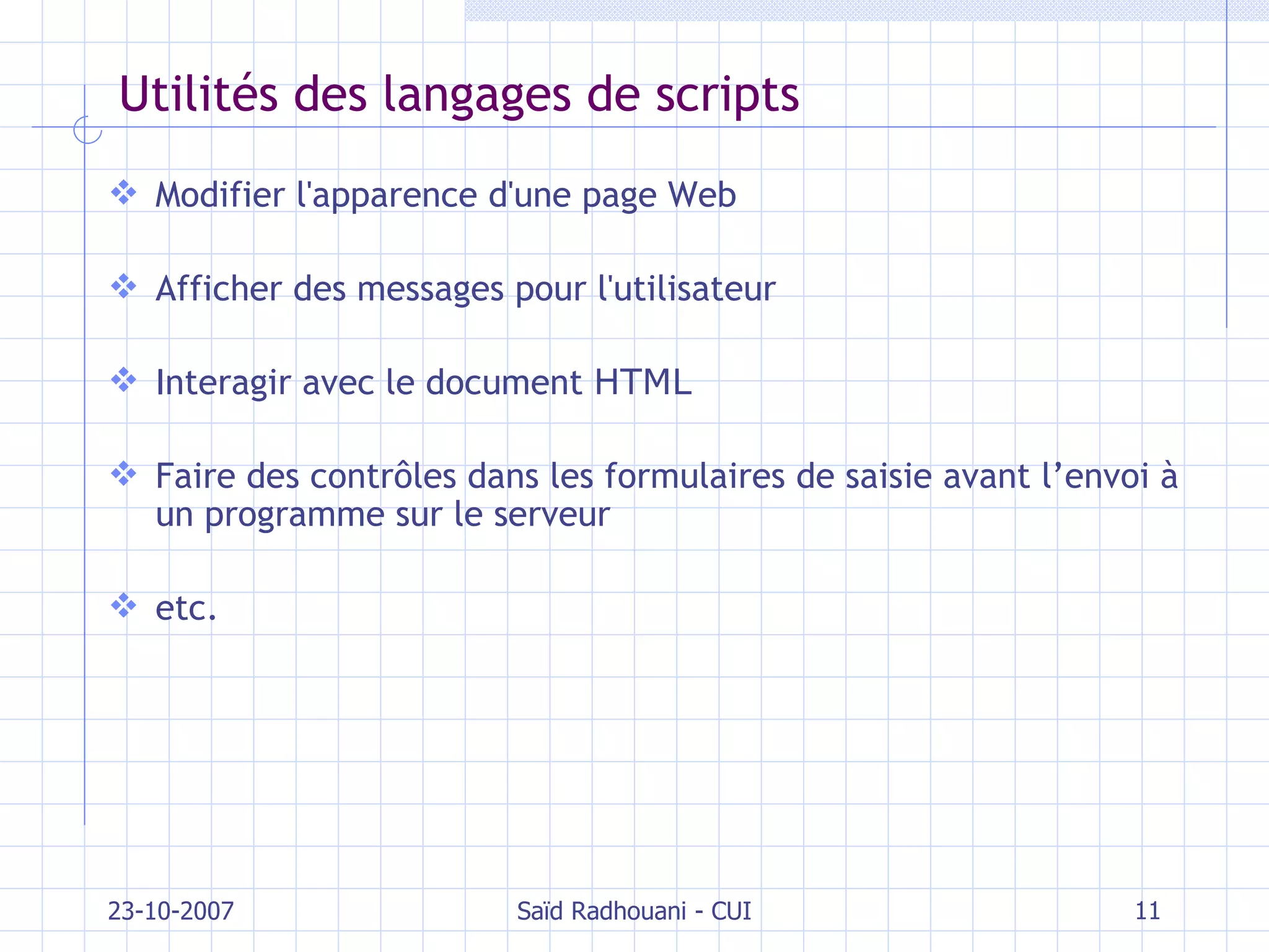 Utilités des langages de scripts Modifier l'apparence d'une page Web Afficher des messages pour l'utilisateur Interagir avec le document  HTML Faire des contrôles dans les formulaires de saisie  avant l’envoi à un programme sur le serveur etc. 23-10-2007 Saïd Radhouani - CUI 