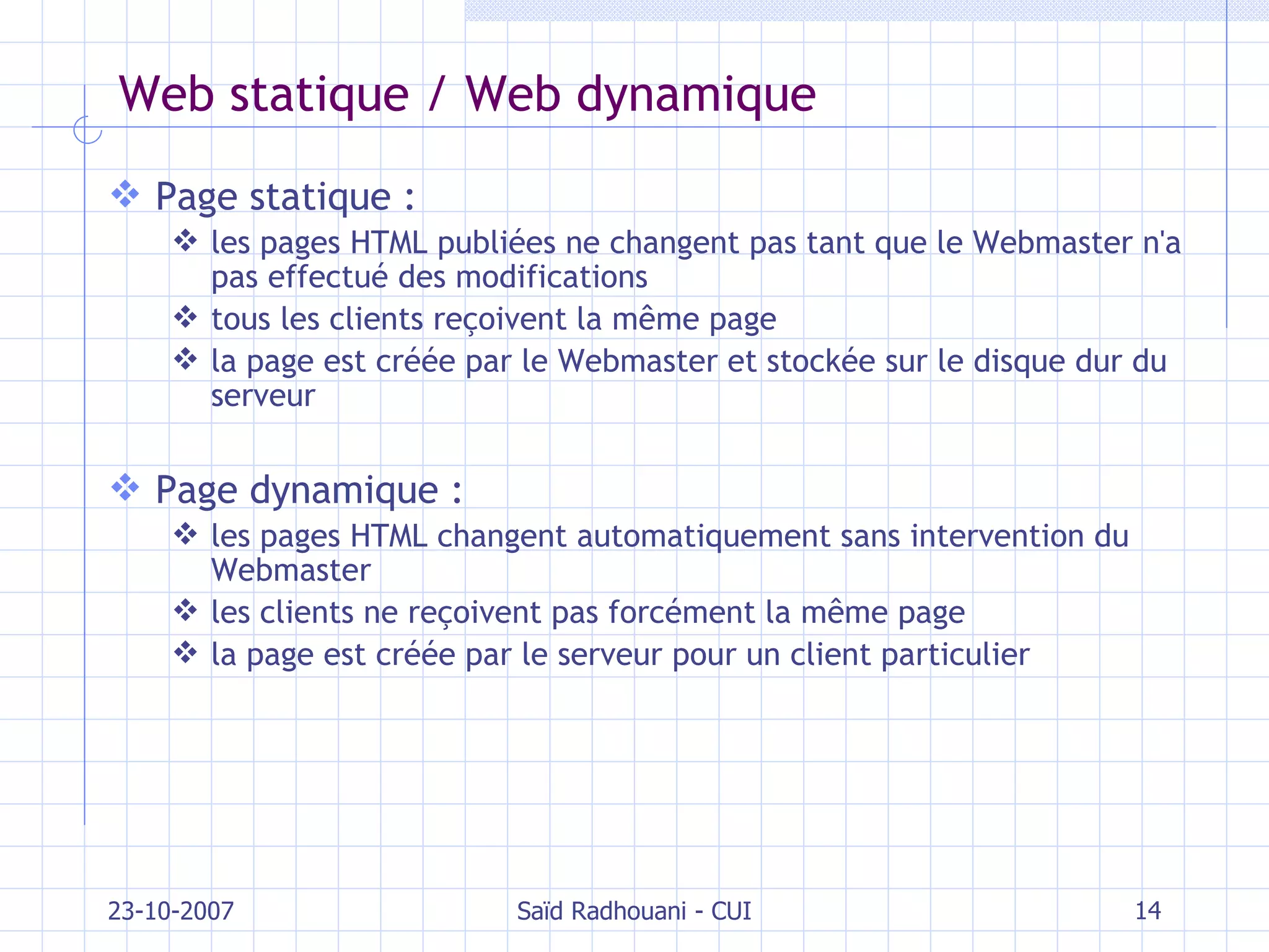 Web statique / Web dynamique Page statique :   les pages HTML publiées ne changent pas tant que le Webmaster n'a pas effectué des modifications tous les clients reçoivent la même page la page est créée par le Webmaster et stockée sur le disque dur du serveur Page dynamique : les pages HTML changent automatiquement sans intervention du Webmaster les clients ne reçoivent pas forcément la même page la page est créée par le serveur pour un client particulier 23-10-2007 Saïd Radhouani - CUI 