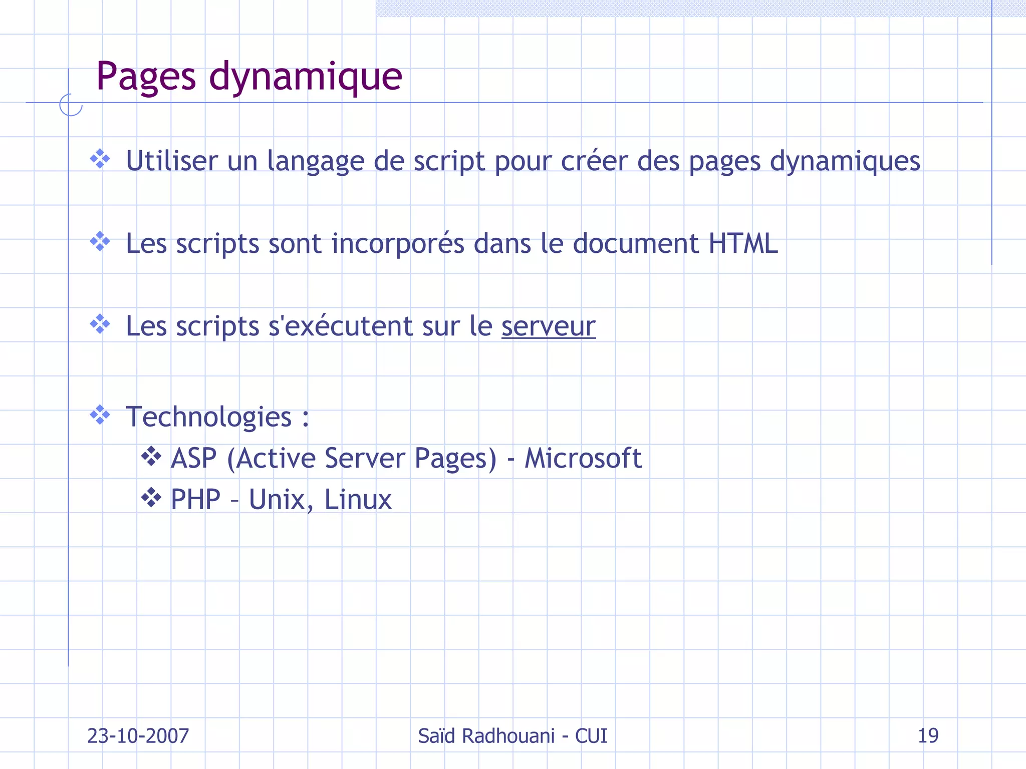 Pages dynamique Utiliser un langage de script pour créer des pages dynamiques Les scripts sont incorporés dans le document HTML Les scripts s'exécutent sur le  serveur Technologies : ASP (Active Server Pages) - Microsoft PHP – Unix, Linux 23-10-2007 Saïd Radhouani - CUI 