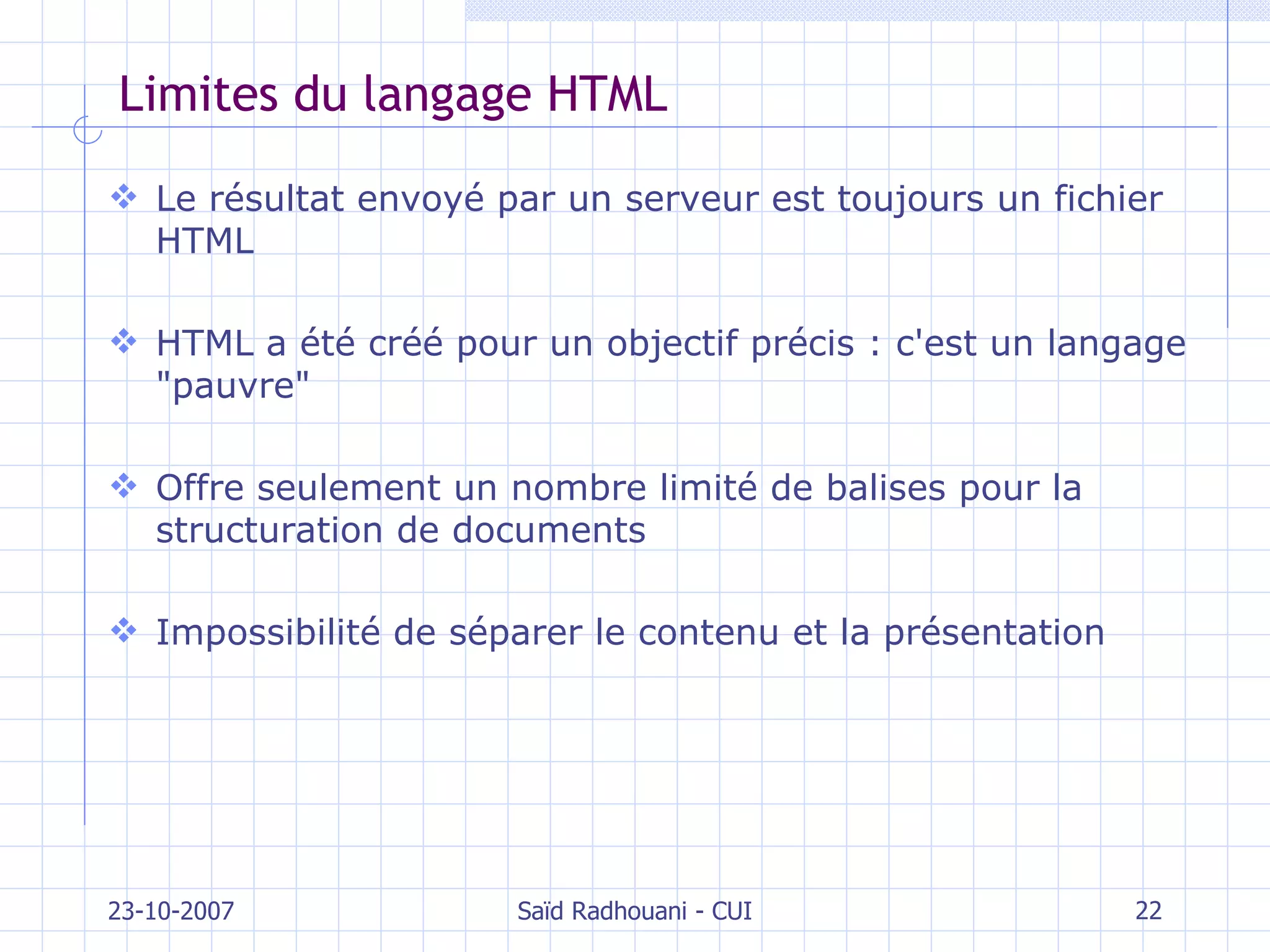 Limites du langage HTML Le résultat envoyé par un serveur est toujours un fichier HTML HTML a été créé pour un objectif précis : c'est un langage "pauvre" Offre seulement un nombre limité de balises pour la structuration de documents Impossibilité de séparer le contenu et la présentation 23-10-2007 Saïd Radhouani - CUI 